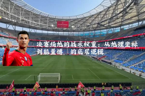 决赛场地的战术权重:从地理坐标到能量博弈的底层逻辑